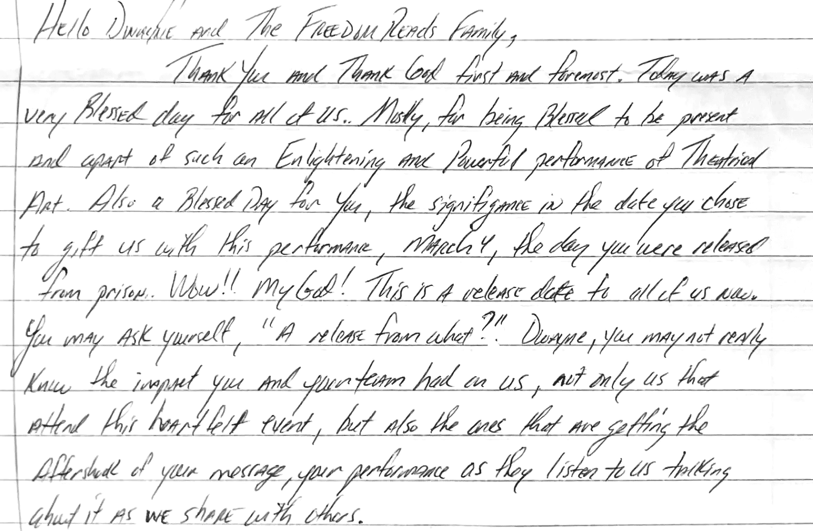 Letter from Freedom Library Patron Carl at Buckingham Correctional Facility in Virginia that reads:

Hello Dwayne and The Freedom Reads Family,

Thank You and Thank God first and foremost. Today was a very blessed day for all of us. Mostly, for being blessed to be present and apart of such an enlightening and powerful performance of theatrical art. Also a blessed day for you, the significance in the date you chose to gift us with this performance, March 4, the day you were released from prison. Wow!! My God! This is a release date to all of us now. You may ask yourself, “A release from what?” Dwayne, you may not really know the impact you and your team had on us, not only us that attend this heartfelt event, but also the ones that are getting the aftershock of your message, your performance as they listen to us talking about it as we share with others.

– Carl, Freedom Library Patron at Buckingham Correctional Facility in Virginia